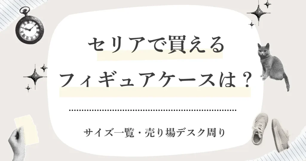 セリアで買えるフィギュアケースはどれ？サイズ一覧・売り場（どこ）・在庫がない時の探し方まとめ【2026】